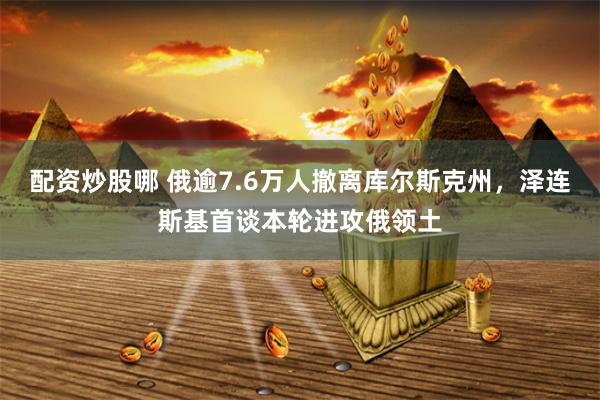 配资炒股哪 俄逾7.6万人撤离库尔斯克州，泽连斯基首谈本轮进攻俄领土