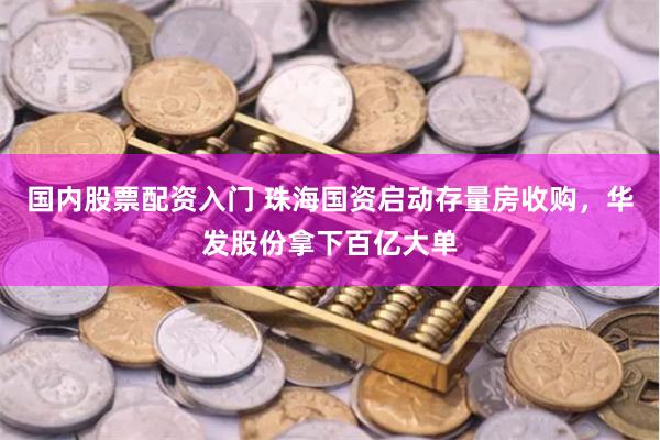 国内股票配资入门 珠海国资启动存量房收购，华发股份拿下百亿大单