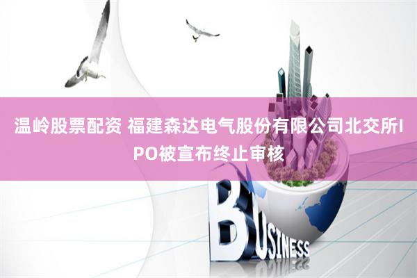 温岭股票配资 福建森达电气股份有限公司北交所IPO被宣布终止审核