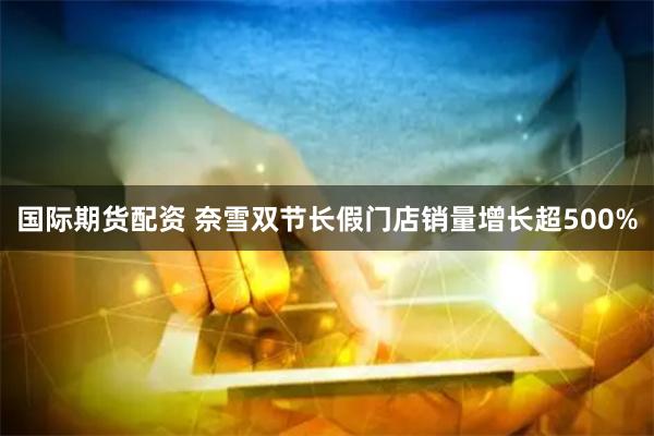 国际期货配资 奈雪双节长假门店销量增长超500%