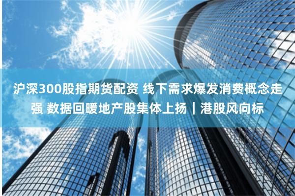 沪深300股指期货配资 线下需求爆发消费概念走强 数据回暖地产股集体上扬｜港股风向标