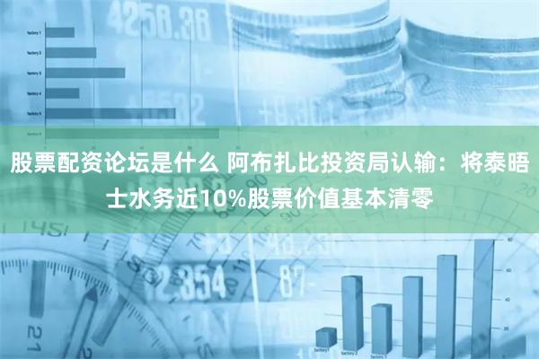股票配资论坛是什么 阿布扎比投资局认输：将泰晤士水务近10%股票价值基本清零
