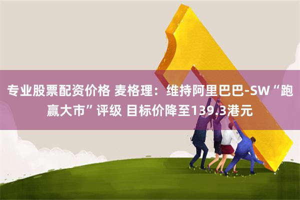 专业股票配资价格 麦格理：维持阿里巴巴-SW“跑赢大市”评级 目标价降至139.3港元