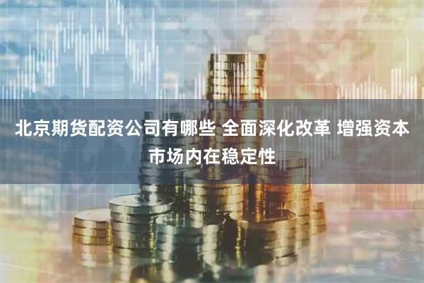 北京期货配资公司有哪些 全面深化改革 增强资本市场内在稳定性