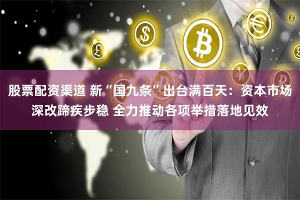 股票配资渠道 新“国九条”出台满百天：资本市场深改蹄疾步稳 全力推动各项举措落地见效