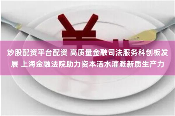 炒股配资平台配资 高质量金融司法服务科创板发展 上海金融法院助力资本活水灌溉新质生产力
