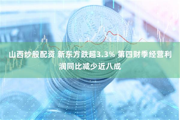 山西炒股配资 新东方跌超3.3% 第四财季经营利润同比减少近八成