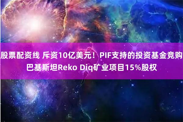 股票配资线 斥资10亿美元！PIF支持的投资基金竞购巴基斯坦Reko Diq矿业项目15%股权