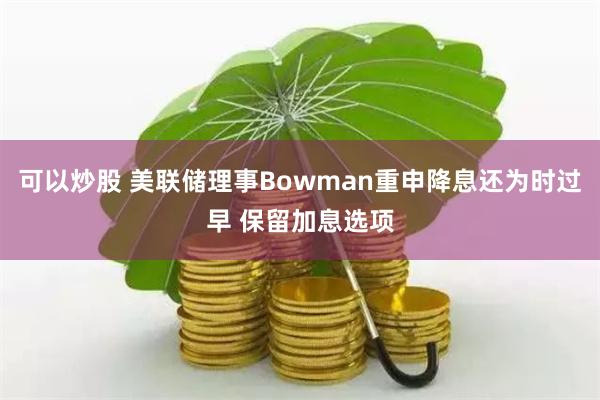 可以炒股 美联储理事Bowman重申降息还为时过早 保留加息选项