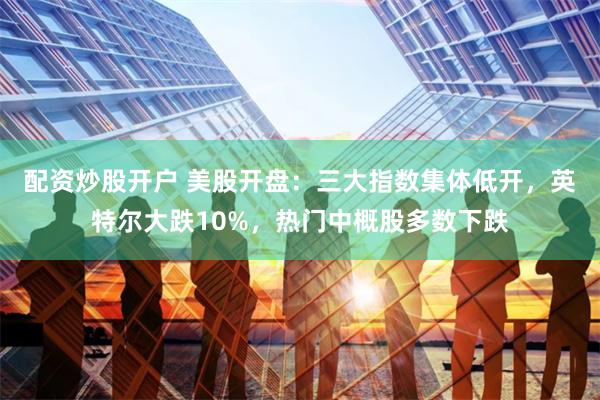 配资炒股开户 美股开盘：三大指数集体低开，英特尔大跌10%，热门中概股多数下跌