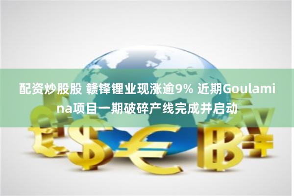 配资炒股股 赣锋锂业现涨逾9% 近期Goulamina项目一期破碎产线完成并启动