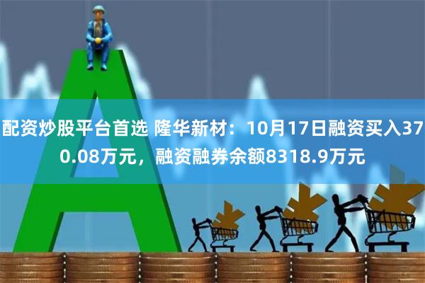 配资炒股平台首选 隆华新材：10月17日融资买入370.08万元，融资融券余额8318.9万元