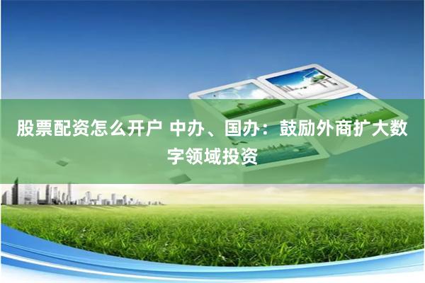 股票配资怎么开户 中办、国办：鼓励外商扩大数字领域投资