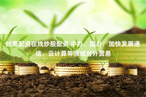 股票配资在线炒股配资 中办、国办：加快发展通信、云计算等领域对外贸易