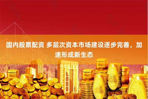 国内股票配资 多层次资本市场建设逐步完善，加速形成新生态