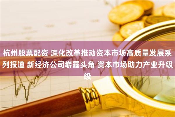杭州股票配资 深化改革推动资本市场高质量发展系列报道 新经济公司崭露头角 资本市场助力产业升级
