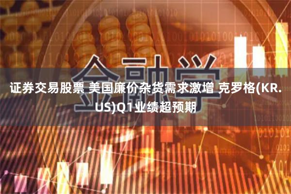 证券交易股票 美国廉价杂货需求激增 克罗格(KR.US)Q1业绩超预期