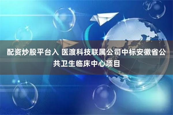 配资炒股平台入 医渡科技联属公司中标安徽省公共卫生临床中心项目