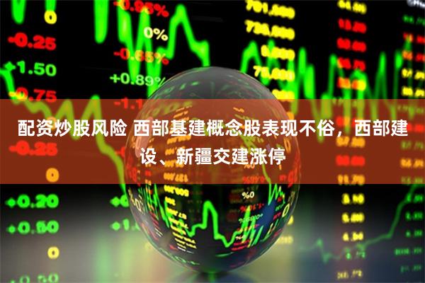 配资炒股风险 西部基建概念股表现不俗，西部建设、新疆交建涨停