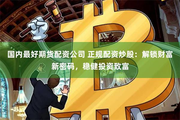 国内最好期货配资公司 正规配资炒股：解锁财富新密码，稳健投资致富