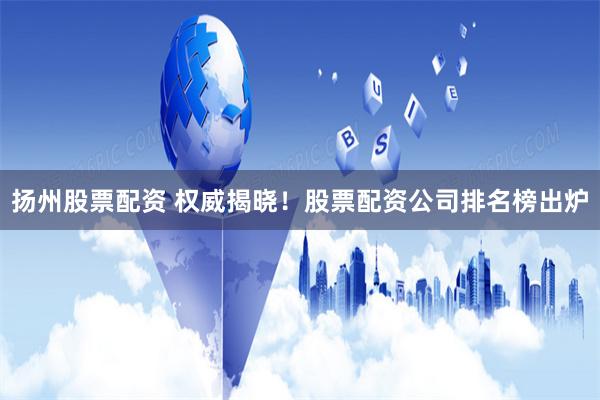 扬州股票配资 权威揭晓！股票配资公司排名榜出炉