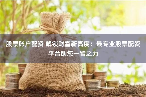 股票账户配资 解锁财富新高度：最专业股票配资平台助您一臂之力