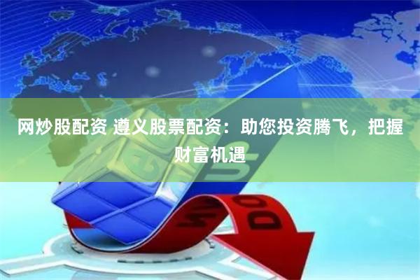 网炒股配资 遵义股票配资：助您投资腾飞，把握财富机遇