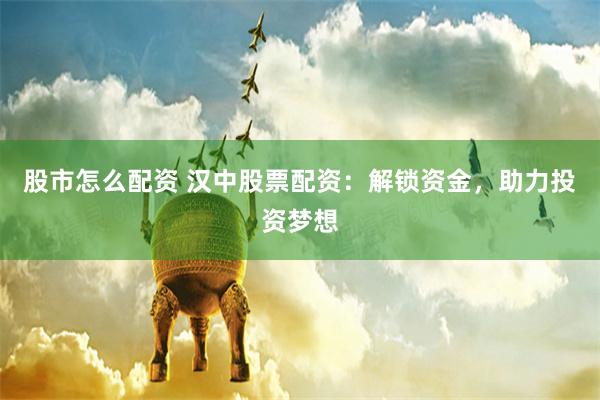 股市怎么配资 汉中股票配资：解锁资金，助力投资梦想