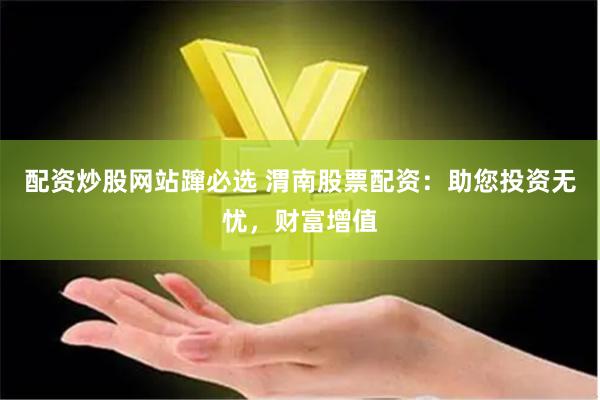 配资炒股网站蹿必选 渭南股票配资：助您投资无忧，财富增值