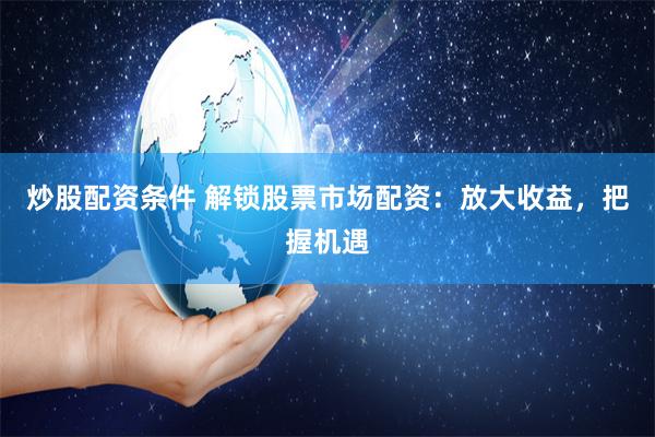 炒股配资条件 解锁股票市场配资：放大收益，把握机遇