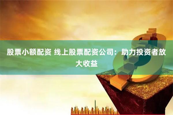 股票小额配资 线上股票配资公司：助力投资者放大收益