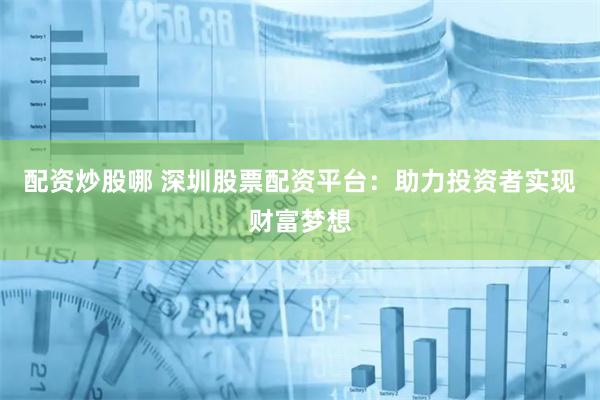 配资炒股哪 深圳股票配资平台：助力投资者实现财富梦想