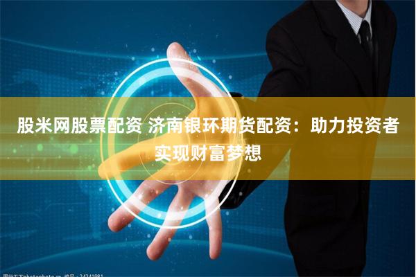 股米网股票配资 济南银环期货配资：助力投资者实现财富梦想
