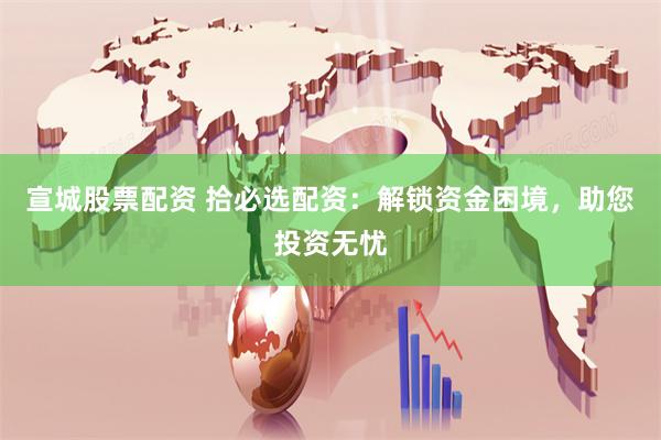 宣城股票配资 拾必选配资：解锁资金困境，助您投资无忧