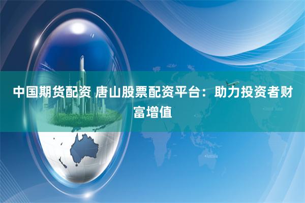 中国期货配资 唐山股票配资平台：助力投资者财富增值