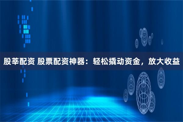 股莘配资 股票配资神器：轻松撬动资金，放大收益