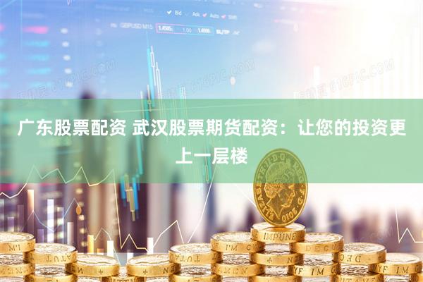 广东股票配资 武汉股票期货配资：让您的投资更上一层楼