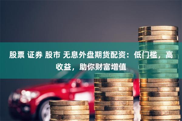股票 证券 股市 无息外盘期货配资：低门槛，高收益，助你财富增值