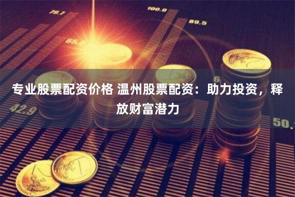专业股票配资价格 温州股票配资：助力投资，释放财富潜力