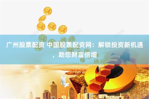 广州股票配资 中国股票配资网：解锁投资新机遇，助您财富倍增