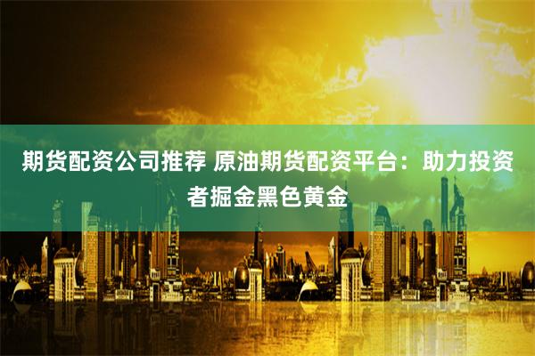 期货配资公司推荐 原油期货配资平台：助力投资者掘金黑色黄金