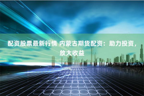 配资股票最新行情 内蒙古期货配资：助力投资，放大收益