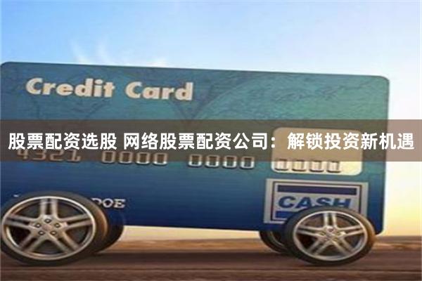 股票配资选股 网络股票配资公司：解锁投资新机遇