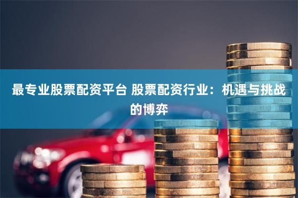 最专业股票配资平台 股票配资行业：机遇与挑战的博弈