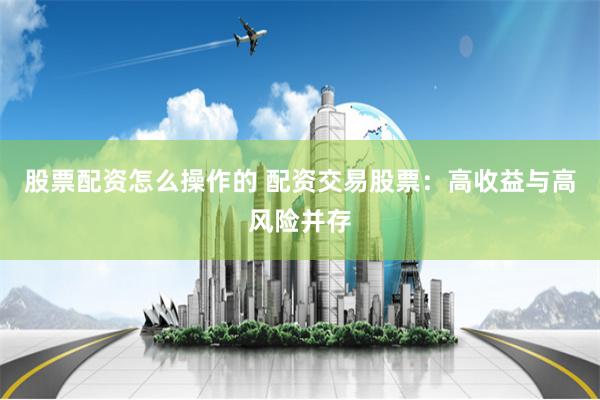 股票配资怎么操作的 配资交易股票：高收益与高风险并存