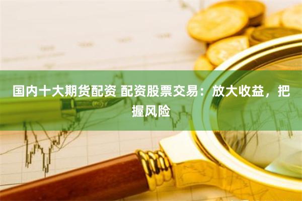 国内十大期货配资 配资股票交易：放大收益，把握风险