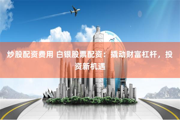 炒股配资费用 白银股票配资：撬动财富杠杆，投资新机遇