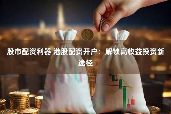 股市配资利器 港股配资开户：解锁高收益投资新途径