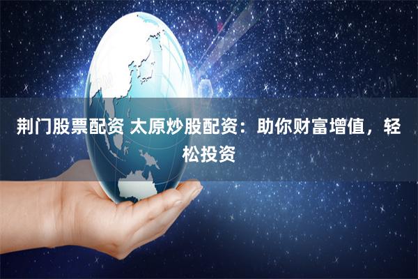 荆门股票配资 太原炒股配资：助你财富增值，轻松投资