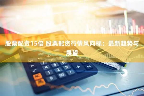 股票配资15倍 股票配资行情风向标：最新趋势与展望